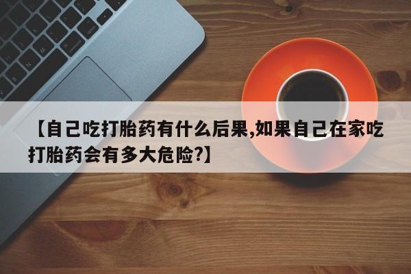 米非司酮网上药店微信【自己吃打胎药有什么后果,如果自己在家吃打胎药会有多大危险?】