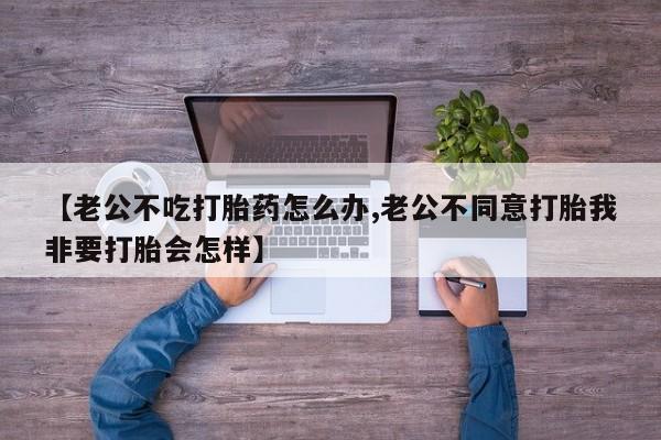 米非司酮网上药店微信【老公不吃打胎药怎么办,老公不同意打胎我非要打胎会怎样】