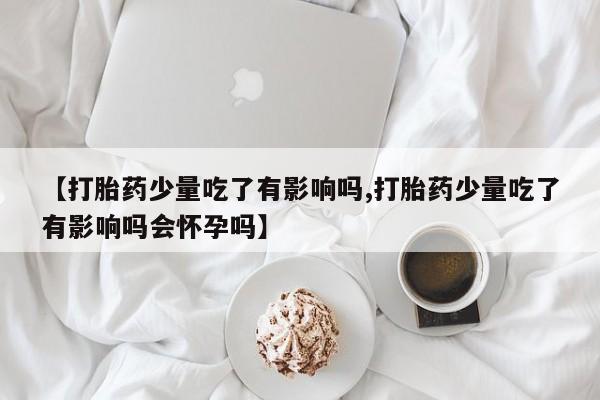 米非司酮网上药店微信【打胎药少量吃了有影响吗,打胎药少量吃了有影响吗会怀孕吗】