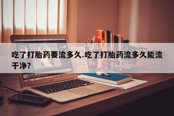 米非司酮网上药店微信吃了打胎药要流多久.吃了打胎药流多久能流干净？