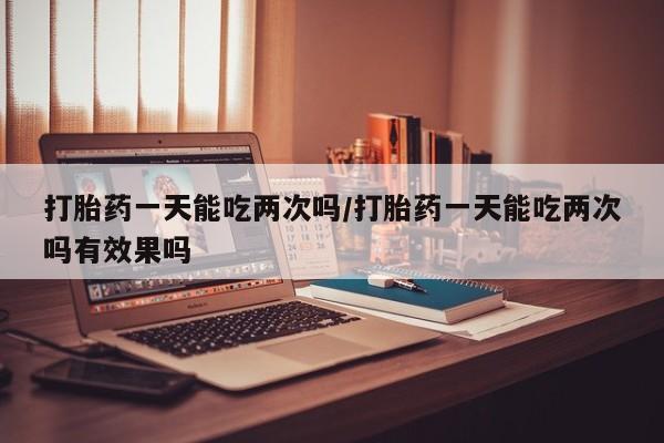 米非司酮网上药店微信打胎药一天能吃两次吗/打胎药一天能吃两次吗有效果吗