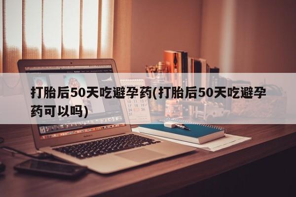 米非司酮网上药店微信打胎后50天吃避孕药(打胎后50天吃避孕药可以吗)