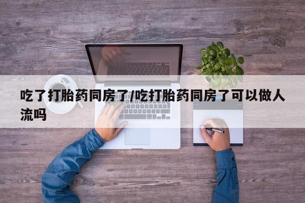 米非司酮网上药店微信吃了打胎药同房了/吃打胎药同房了可以做人流吗