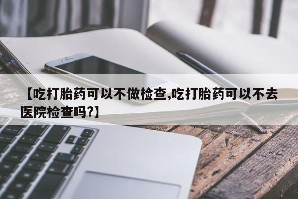 米非司酮网上药店微信【吃打胎药可以不做检查,吃打胎药可以不去医院检查吗?】