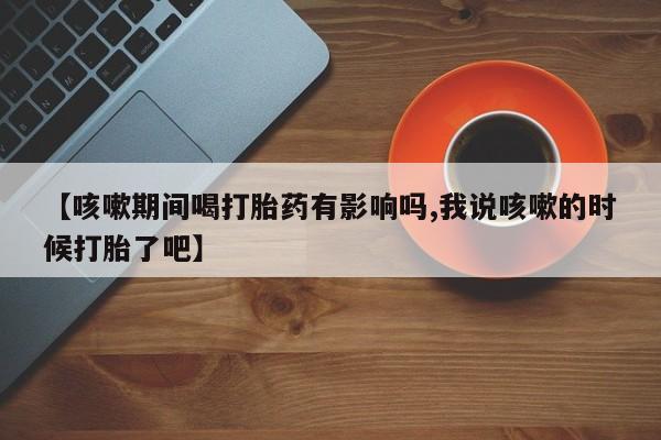 米非司酮网上药店微信【咳嗽期间喝打胎药有影响吗,我说咳嗽的时候打胎了吧】