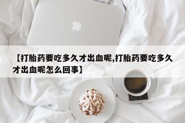 米非司酮网上药店微信【打胎药要吃多久才出血呢,打胎药要吃多久才出血呢怎么回事】