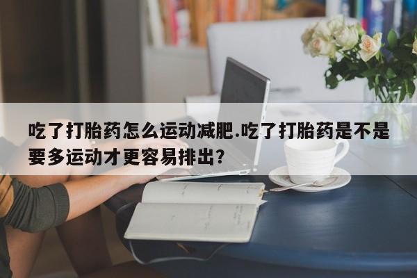 米非司酮网上药店微信吃了打胎药怎么运动减肥.吃了打胎药是不是要多运动才更容易排出？