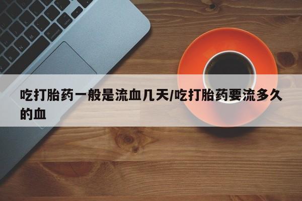 米非司酮网上药店微信吃打胎药一般是流血几天/吃打胎药要流多久的血