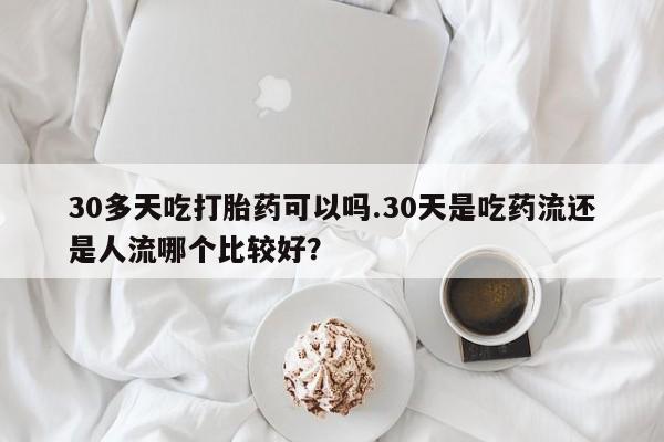 米非司酮网上药店微信30多天吃打胎药可以吗.30天是吃药流还是人流哪个比较好？
