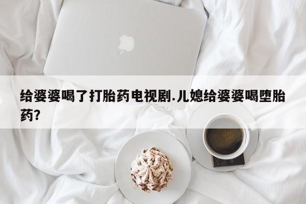 米非司酮网上药店微信给婆婆喝了打胎药电视剧.儿媳给婆婆喝堕胎药？
