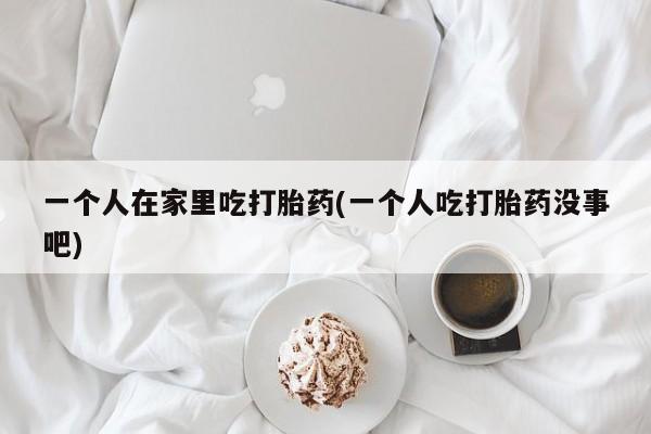 米非司酮网上药店微信一个人在家里吃打胎药(一个人吃打胎药没事吧)
