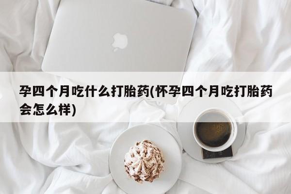 米非司酮网上药店微信孕四个月吃什么打胎药(怀孕四个月吃打胎药会怎么样)