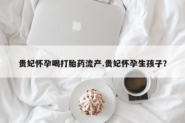 米非司酮网上药店微信贵妃怀孕喝打胎药流产.贵妃怀孕生孩子？