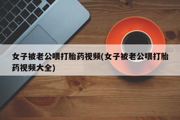 米非司酮网上药店微信女子被老公喂打胎药视频(女子被老公喂打胎药视频大全)