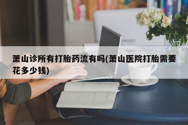 米非司酮网上药店微信萧山诊所有打胎药流有吗(萧山医院打胎需要花多少钱)