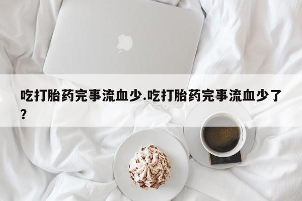 米非司酮网上药店微信吃打胎药完事流血少.吃打胎药完事流血少了？