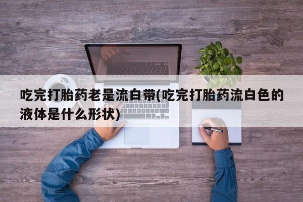 米非司酮网上药店微信吃完打胎药老是流白带(吃完打胎药流白色的液体是什么形状)