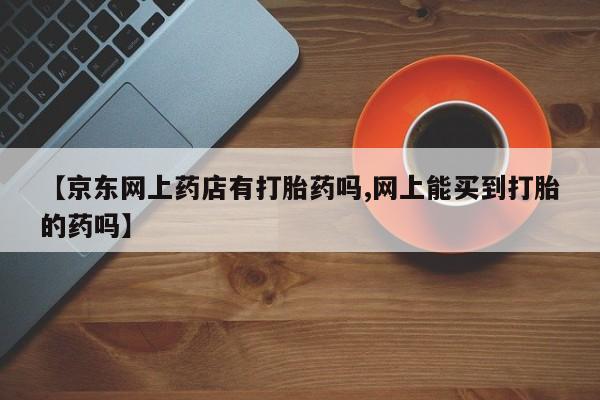 米非司酮网上药店微信【京东网上药店有打胎药吗,网上能买到打胎的药吗】