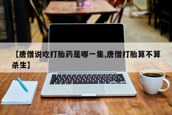 米非司酮网上药店微信【唐僧说吃打胎药是哪一集,唐僧打胎算不算杀生】