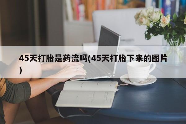 米非司酮网上药店微信45天打胎是药流吗(45天打胎下来的图片)