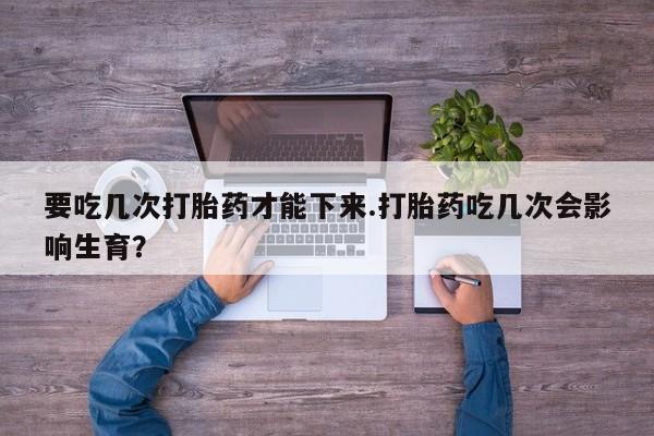 米非司酮网上药店微信要吃几次打胎药才能下来.打胎药吃几次会影响生育？