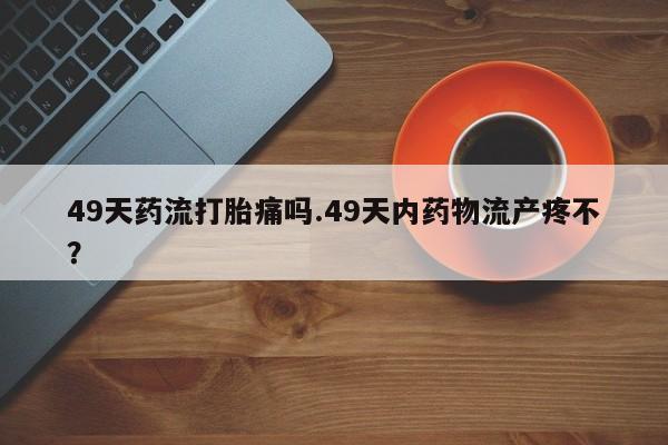 米非司酮网上药店微信49天药流打胎痛吗.49天内药物流产疼不？