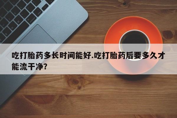 米非司酮网上药店微信吃打胎药多长时间能好.吃打胎药后要多久才能流干净？
