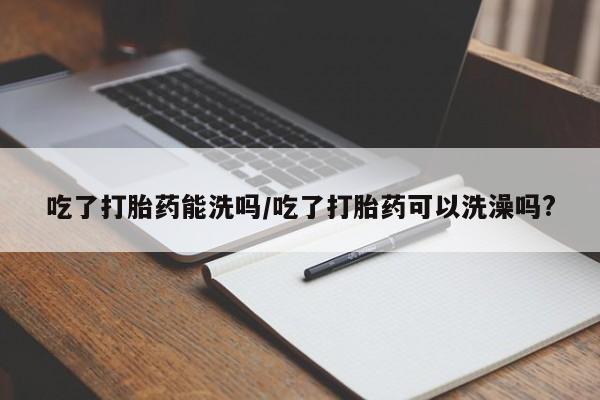米非司酮网上药店微信吃了打胎药能洗吗/吃了打胎药可以洗澡吗?