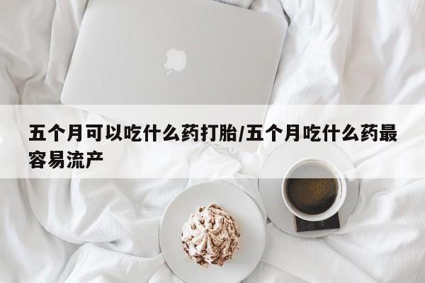 米非司酮网上药店微信五个月可以吃什么药打胎/五个月吃什么药最容易流产