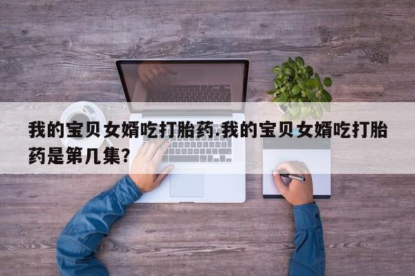 米非司酮网上药店微信我的宝贝女婿吃打胎药.我的宝贝女婿吃打胎药是第几集？