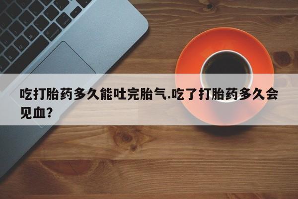 米非司酮网上药店微信吃打胎药多久能吐完胎气.吃了打胎药多久会见血？