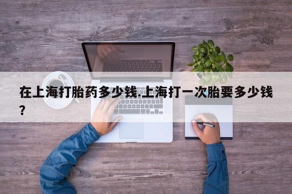 米非司酮网上药店微信在上海打胎药多少钱.上海打一次胎要多少钱？