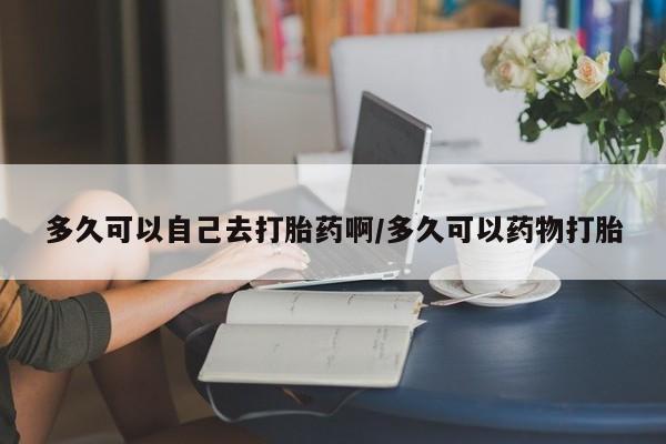 米非司酮网上药店微信多久可以自己去打胎药啊/多久可以药物打胎