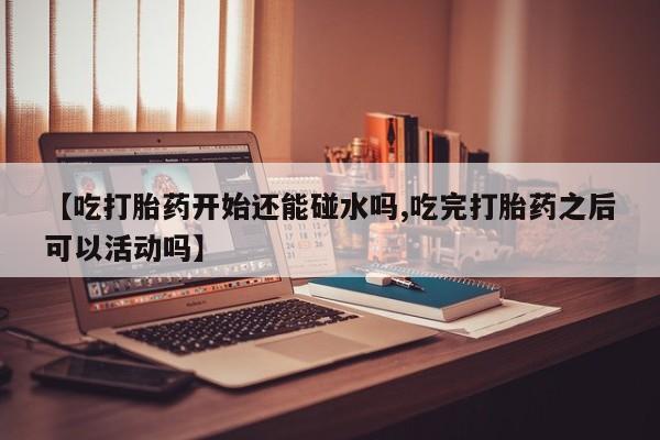 米非司酮网上药店微信【吃打胎药开始还能碰水吗,吃完打胎药之后可以活动吗】