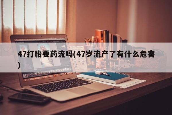 米非司酮网上药店微信47打胎要药流吗(47岁流产了有什么危害)