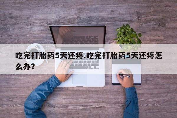 米非司酮网上药店微信吃完打胎药5天还疼.吃完打胎药5天还疼怎么办？