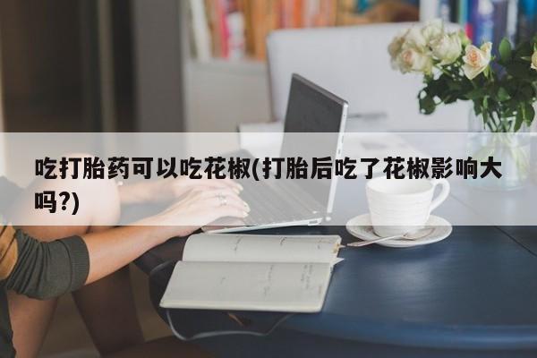 米非司酮网上药店微信吃打胎药可以吃花椒(打胎后吃了花椒影响大吗?)