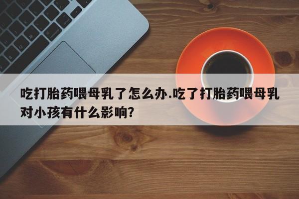 米非司酮网上药店微信吃打胎药喂母乳了怎么办.吃了打胎药喂母乳对小孩有什么影响？