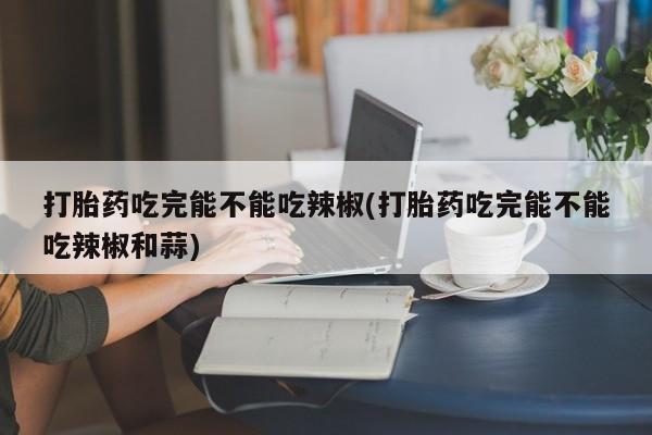 米非司酮网上药店微信打胎药吃完能不能吃辣椒(打胎药吃完能不能吃辣椒和蒜)