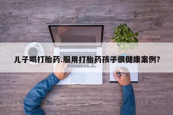 米非司酮网上药店微信儿子喝打胎药.服用打胎药孩子很健康案例？