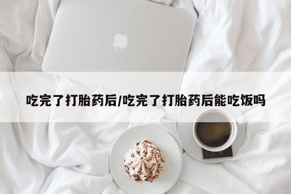 米非司酮网上药店微信吃完了打胎药后/吃完了打胎药后能吃饭吗