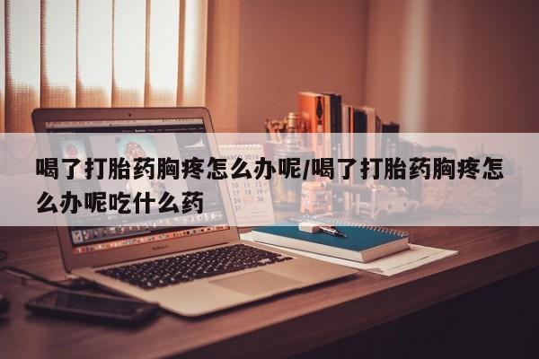 米非司酮网上药店微信喝了打胎药胸疼怎么办呢/喝了打胎药胸疼怎么办呢吃什么药