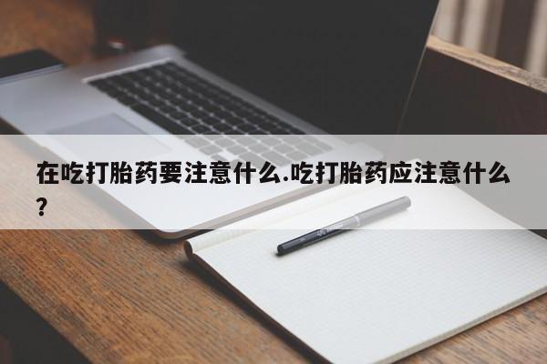 米非司酮网上药店微信在吃打胎药要注意什么.吃打胎药应注意什么？