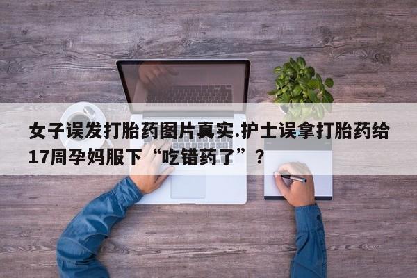 米非司酮网上药店微信女子误发打胎药图片真实.护士误拿打胎药给17周孕妈服下“吃错药了”？