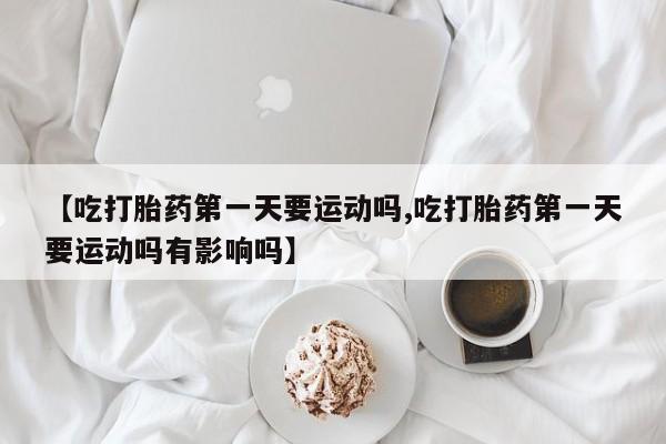 米非司酮网上药店微信【吃打胎药第一天要运动吗,吃打胎药第一天要运动吗有影响吗】