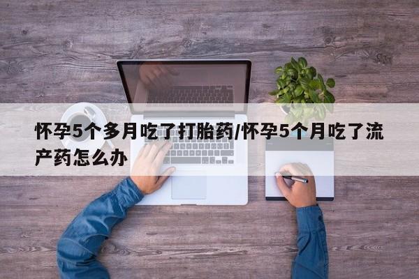 米非司酮网上药店微信怀孕5个多月吃了打胎药/怀孕5个月吃了流产药怎么办
