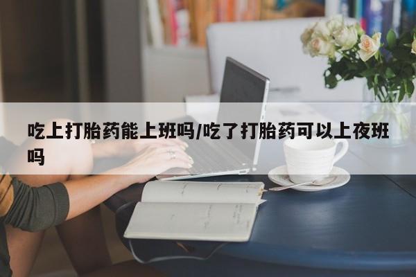 米非司酮网上药店微信吃上打胎药能上班吗/吃了打胎药可以上夜班吗