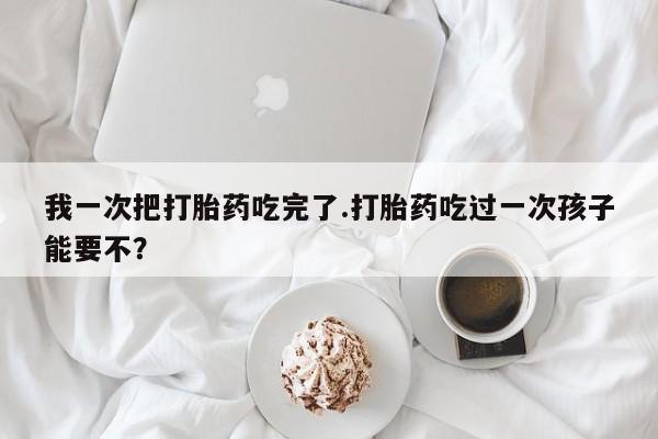 米非司酮网上药店微信我一次把打胎药吃完了.打胎药吃过一次孩子能要不？