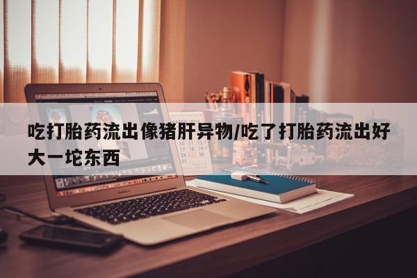 米非司酮网上药店微信吃打胎药流出像猪肝异物/吃了打胎药流出好大一坨东西