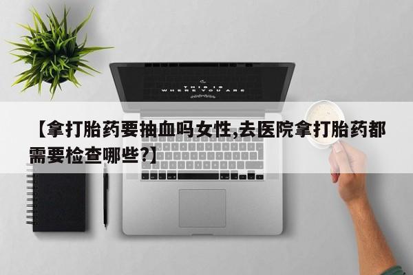 米非司酮网上药店微信【拿打胎药要抽血吗女性,去医院拿打胎药都需要检查哪些?】